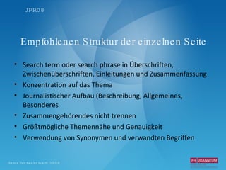 Empfohlenen Struktur der einzelnen Seite Search term oder search phrase in Überschriften, Zwischenüberschriften, Einleitungen und Zusammenfassung Konzentration auf das Thema Journalistischer Aufbau (Beschreibung, Allgemeines, Besonderes Zusammengehörendes nicht trennen Größtmögliche Themennähe und Genauigkeit Verwendung von Synonymen und verwandten Begriffen 