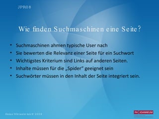 Wie finden Suchmaschinen eine Seite? Suchmaschinen ahmen typische User nach Sie bewerten die Relevanz einer Seite für ein Suchwort Wichtigstes Kriterium sind Links auf anderen Seiten. Inhalte müssen für die „Spider“ geeignet sein Suchwörter müssen in den Inhalt der Seite integriert sein.  