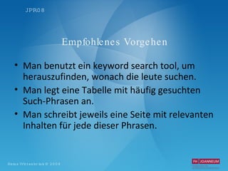 Empfohlenes Vorgehen Man benutzt ein keyword search tool, um herauszufinden, wonach die leute suchen. Man legt eine Tabelle mit häufig gesuchten Such-Phrasen an. Man schreibt jeweils eine Seite mit relevanten Inhalten für jede dieser Phrasen. 