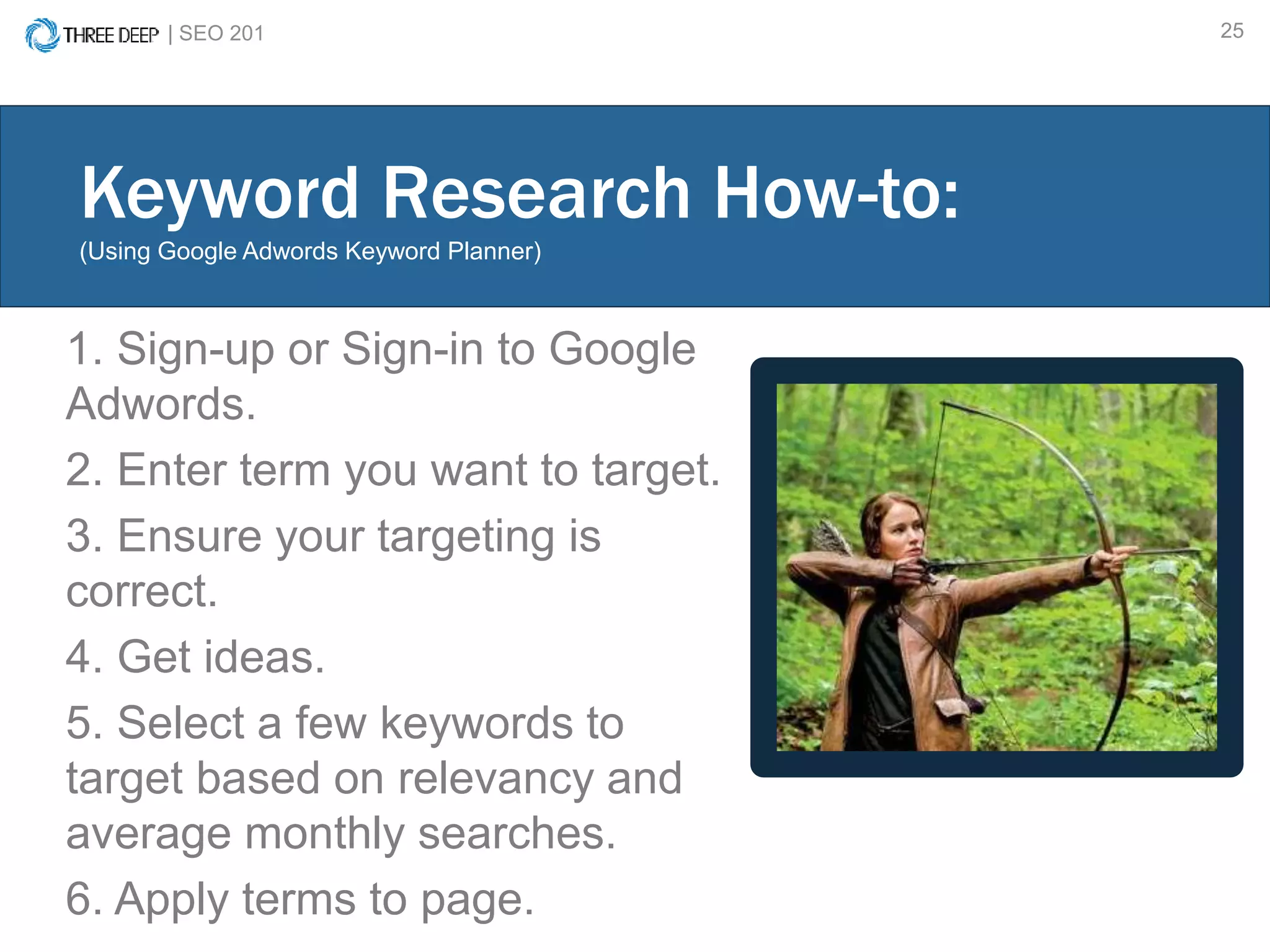 | SEO 201 25
1. Sign-up or Sign-in to Google
Adwords.
2. Enter term you want to target.
3. Ensure your targeting is
correct.
4. Get ideas.
5. Select a few keywords to
target based on relevancy and
average monthly searches.
6. Apply terms to page.
Keyword Research How-to:
(Using Google Adwords Keyword Planner)
 