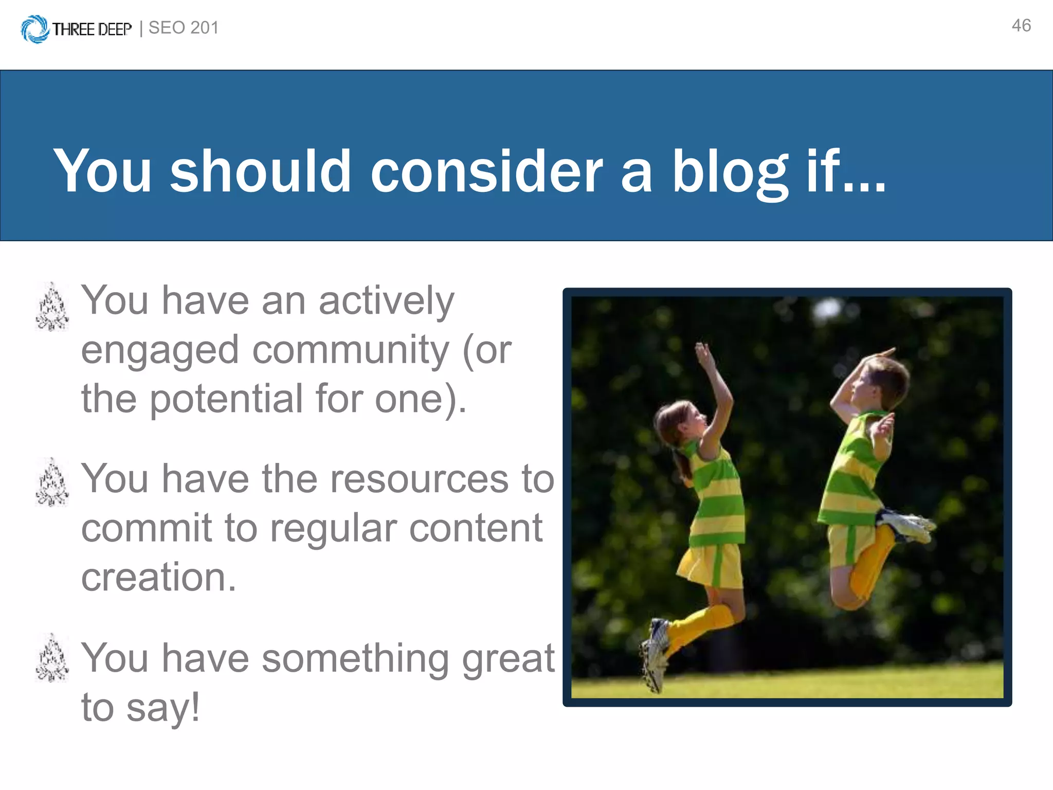 | SEO 201 46
You have an actively
engaged community (or
the potential for one).
You have the resources to
commit to regular content
creation.
You have something great
to say!
You should consider a blog if…
 