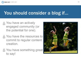 | SEO 201 46
You have an actively
engaged community (or
the potential for one).
You have the resources to
commit to regular content
creation.
You have something great
to say!
You should consider a blog if…
 