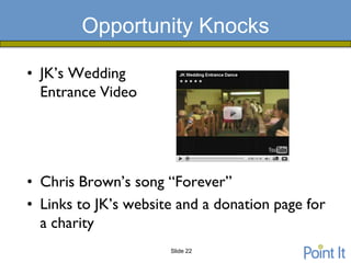 Opportunity Knocks

• JK’s Wedding
  Entrance Video




• Chris Brown’s song “Forever”
• Links to JK’s website and a donation page for
  a charity
                      Slide 22
 
