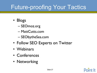 Future-proofing Your Tactics

• Blogs
    – SEOmoz.org
    – MattCutts.com
    – SEObytheSea.com
•   Follow SEO Experts on Twitter
•   Webinars
•   Conferences
•   Networking
                    Slide 27
 
