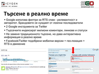 Google  използва филтри за  RTS  спам  -  релевантност и авторитет. Брандовете се нуждаят от лоялни последователи 2  Google  инструмента за  Twitter  Търсачките индексират милиони коментари, линкове и статуси Не заменя традиционното търсене, но дава интерактивна информация в реално време Facebook/Twitter  подобрени мобилни версии + гео-локация =  RTS  в движение Търсене в реално време 