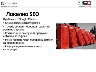 Проблеми с  Google Places Unverified/Duplicate/Hijacked Трудно се идентифицира трафик от локално търсене Конверсиите се случват предимно  offline /по телефона Не се препоръчват телефонни номера за проследяване Информация непълна и не се експортира Локално  SEO 