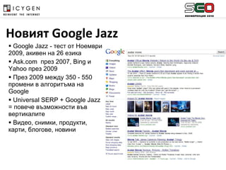 Google Jazz -  тест от Ноември 2009, акивен на 26 езика  Ask.com  през  2007, Bing  и  Yahoo  през  2009 През 2009 между 350 - 550 промени в алгоритъма на  Google Universal SERP + Google Jazz  = повече възможности във вертикалите Видео, снимки, продукти, карти, блогове, новини Новият  Google   Jazz   