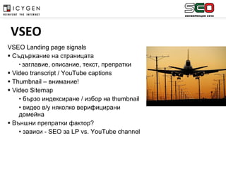 VSEO Landing page signals Съдържание на страницата заглавие, описание, текст, препратки Video transcript / YouTube captions Thumbnail –  внимание!  Video Sitemap   бързо индексиране / избор на  thumbnail   видео в/у няколко верифицирани домейна Външни препратки фактор?  зависи -  SEO  за  LP vs. YouTube channel   VSEO 
