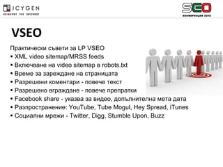 Практически съвети за  LP VSEO XML video sitemap/MRSS feeds Включване на  video sitemap  в  robots.txt Време за зареждане на страницата Разрешени коментари - повече текст Разрешено вграждане - повече препратки Facebook share  - указва за видео, допълнителна мета дата Разпространение : YouTube, Tube Mogul, Hey Spread, iTunes Социални мрежи -  Twitter, Digg, Stumble Upon, Buzz   VSEO 