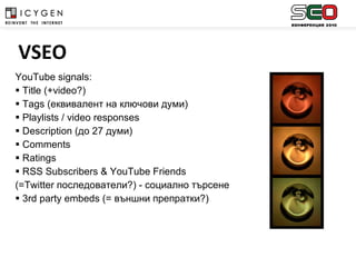 YouTube signals: Title  ( +video?) Tags ( еквивалент на ключови думи ) Playlists / video responses Description ( до  27  думи ) Comments Ratings RSS Subscribers & YouTube Friends  (=Twitter  последователи ?)  - социално търсене 3rd party embeds (=  външни препратки ?)   VSEO 