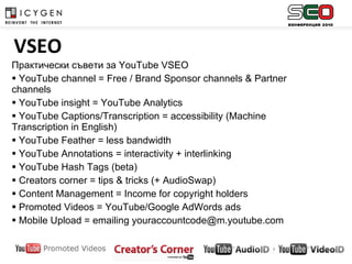 Практически съвети за  YouTube VSEO  YouTube channel = Free / Brand Sponsor channels & Partner channels YouTube insight = YouTube Analytics YouTube Captions/Transcription = accessibility (Machine Transcription in English) YouTube Feather = less bandwidth  YouTube Annotations = interactivity + interlinking YouTube Hash Tags (beta) Creators corner = tips & tricks (+ AudioSwap) Content Management = Income for copyright holders Promoted Videos  =  YouTube/Google AdWords ads Mobile Upload = emailing youraccountcode@m.youtube.com   VSEO 