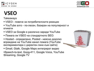 Takeaways VSEO -  повече за потребителските реакции YouTube  алго  -  по-лесен, базиран на популярност и етикети VSEO  за  Google  е различно заради  YouTube  Помага ли  VSEO  на стандартното  SEO :  Hosted -  определено,  Posted -  неясно доколко вграждане на  YouTube  канал помага ( YouTube  експериментира с директен линк към сайта) Gmail, Gtalk, Google Maps  интегрират видео Speech-to-text, Goog-411, Google Voice, YouTube Streaming ,  Google TV VSEO 