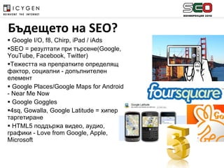 Google I/O, f8, Chirp, iPad / iAds SEO =  резултати при търсене( Google, YouTube, Facebook, Twitter) Тежестта на препратките определящ фактор, социални - допълнителен елемент Google Places/Google Maps for Android - Near Me Now Google Goggles  4sq, Gowalla, Google Latitude  =   хипер таргетиране HTML5  поддържа видео, аудио, графики  - Love from Google, Apple, Microsoft Бъдещето на  SEO? 