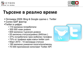 Октомври 2009:  Bing  &  Google  сделка с   Twitter Силен  QDF  фактор Twitter  в цифри : 110 милиона потребители 300 000 нови дневно 600 милиона търсения дневно 55 милиона статуса/дневно (640/сек.)  37% потребители през мобилен телефон 75% от трафика идва извън  twitter.com Март 2010 - 10 милиарда статуси 180 милиона уникални посетители/месец 70 000 приложения използват  Twitter API Търсене в реално време 