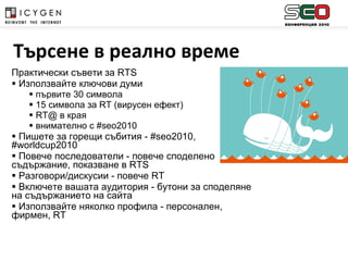 Практически съвети за  RTS Използвайте ключови думи  първите 30 символа 15 символа за  RT  (вирусен ефект) RT@  в края внимателно с # seo2010 Пишете за горещи събития - # seo2010 , # worldcup2010 Повече последователи - повече споделено съдържание, показване в  RTS Разговори/дискусии - повече  RT Включете вашата аудитория - бутони за споделяне на съдържанието на сайта Използвайте няколко профила - персонален, фирмен,  RT  Търсене в реално време 