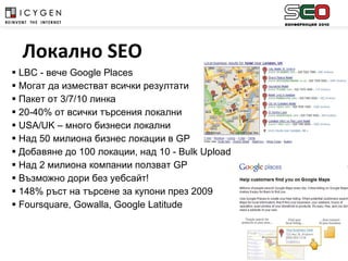 LBC  - вече  Google Places Могат да изместват всички резултати Пакет от 3/7/10 линка 20-40%  от всички търсения локални USA/UK –  много бизнеси локални Над 50 милиона бизнес локации в  GP Добавяне до 100 локации, над 10 -  Bulk Upload Над 2 милиона компании ползват  GP Възможно дори без уебсайт! 148% ръст на търсене за купони през 2009 Foursquare ,  Gowalla ,  Google Latitude Локално  SEO 