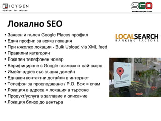 Заявен и пълен  Google Places  профил Един профил за всяка локация При няколко локации -  Bulk Upload via XML feed Правилни категории Локален телефонен номер  Верифициране с  Google  възможно най-скоро Имейл адрес със същия домейн Еднакви контактни детайли в интернет Телефон за проследяване /  P . O .  Box  = спам Локация в адреса = локация в търсене Продукт/услуга в заглавие и описание Локация близо до центъра Локално  SEO 