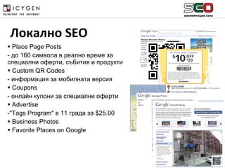 Place Page Posts - до 160 символа в реално време за специални оферти, събития и продукти Custom QR Codes - информация за мобилната версия    Coupons - онлайн купони за специални оферти   Advertise "Tags Program"  в 11 града за  $25.00 Business Photos   Favorite Places on Google   Локално  SEO 