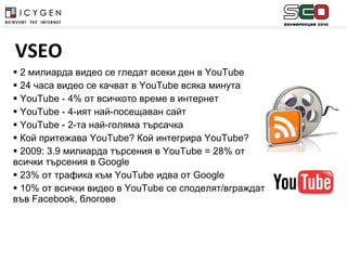 2 милиарда видео се гледат всеки ден в  YouTube 24 часа видео се качват в  YouTube  всяка минута YouTube  -  4%  от всичкото време в интернет   YouTube -  4-ият най-посещаван сайт YouTube  - 2-та най-голяма търсачка Кой притежава  YouTube?  Кой интегрира  YouTube? 2009: 3.9  милиарда   търсения   в  YouTube = 28%  от всички търсения в  Google  23%  от трафика към  YouTube  идва от  Google 10%  от всички видео в  YouTube  се споделят/вграждат във  Facebook , блогове   VSEO 
