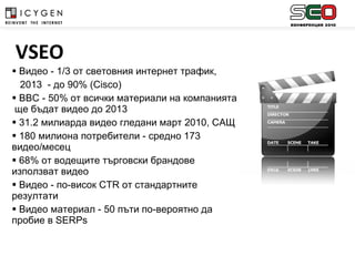 Видео - 1/3 от световния интернет трафик,  2013  - до 90% ( Cisco ) BBC  - 50% от всички материали на компанията  ще бъдат видео до 2013 31.2  милиарда видео гледани март 2010, САЩ 180 милиона потребители - средно 173 видео/месец 68%  от водещите търговски брандове използват видео Видео  -  по-висок  CTR  от стандартните резултати Видео материал - 50 пъти по-вероятно да пробие в  SERPs   VSEO 