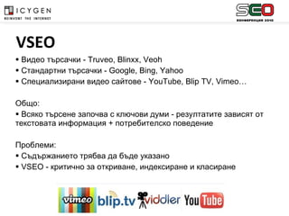 Видео търсачки -  Truveo, Blinxx, Veoh Стандартни търсачки  - Google, Bing, Yahoo Специализирани видео сайтове  - YouTube, Blip TV, Vimeo… Общо:  Всяко търсене започва с ключови думи - резултатите зависят от текстовата информация + потребителско поведение Проблеми:  Съдържанието трябва да бъде указано VSEO  - критично за откриване, индексиране и класиране   VSEO 