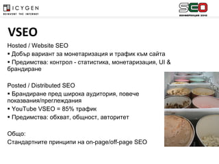 Hosted / Website SEO Добър вариант за монетаризация и трафик към сайта Предимства: контрол - статистика, монетаризация,  UI &  брандиране   Posted / Distributed SEO Брандиране пред широка аудитория, повече показвания/преглеждания YouTube VSEO = 85%  трафик Предимства: обхват, общност, авторитет Общ o: Стандартните принципи на  on-page/off-page SEO    VSEO 