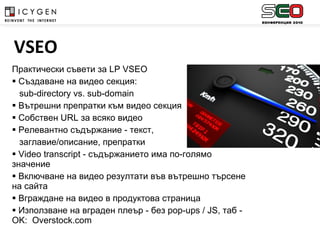 Практически съвети за  LP VSEO Създаване на видео секция:  sub-directory vs. sub-domain Вътрешни препратки към видео секция Собствен  URL  за всяко видео Релевантно съдържание - текст,  заглавие/описание, препратки Video transcript  - съдържанието има по-голямо значение Включване на видео резултати във вътрешно търсене на сайта Вграждане на видео в продуктова страница Използване на вграден плеър - без  pop-ups  /  JS,  таб  - OK :  Overstock.com   VSEO 