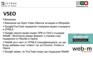 Takeaways Кампания на  Open Video Alliance  за видео в  Wikipedia Google/YouTube  подкрепят отворени видео стандарти и  HTML5 Google  закупи видео кодек  VP8  от  On2  и създаде  WebM -  безплатен видео формат с отворен код, подкрепен от  Mozilla  и  Opera WebM  не е част от  HTML5  спецификацията, но ще бъде добавен към  <video>  таг за  Chrome, Firefox  и  Opera Google  заяви, че  YouTube  скоро ще поддържа  WebM VSEO 