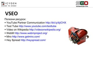 Полезни ресурси : YouTube Partner Communication  http://bit.ly/bjiCHX   Test Tube  http://www.youtube.com/testtube Video on Wikipedia  http://videoonwikipedia.org/ WebM  http://www.webmproject.org/ Miro  http://www.getmiro.com/ Hey Spread  http://heyspread.com/   VSEO 