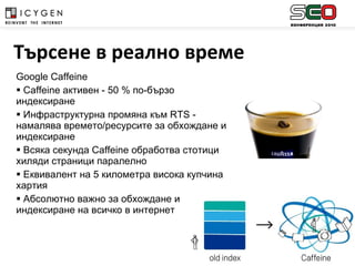 Google Caffeine Caffeine  активен  - 50 %  по-бързо индексиране Инфраструктурна промяна към  RTS -  намалява времето/ресурсите за обхождане и индексиране Всяка секунда  Caffeine  обработва стотици хиляди страници паралелно Еквивалент на 5 километра висока купчина хартия Абсолютно важно за обхождане и индексиране на всичко в интернет Търсене в реално време 
