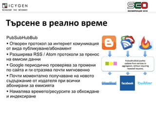 PubSubHubBub Отворен протокол за интернет комуникация от вида публикуване / абонамент Разширява  RSS  /  Atom  протоколи за пренос на емисии данни Google  периодично проверява за промени по сайта и ги отразява почти мигновенно Почти моментално получаване на новото съдържание от издателя при всички абонирани за емисията Намалява времето/ресурсите за обхождане и индексиране Търсене в реално време 