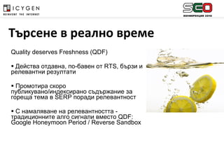 Quality deserves Freshness  ( QDF) Действа отдавна ,  по-бавен от  RTS , бързи и релевантни резултати Промотира скоро публикувано/индексирано съдържание за гореща тема в  SERP  поради релевантност С намаляване на релевантността - традиционните алго сигнали вместо  QDF: Google Honeymoon Period  /  Reverse Sandbox Търсене в реално време 