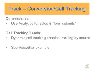 Track – Conversion/Call TrackingConversions:Use Analytics for sales & “form submits”Call Tracking/Leads:Dynamic call tracking enables tracking by sourceSee VoiceStar example