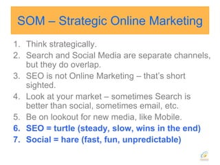 SOM – Strategic Online MarketingThink strategically.Search and Social Media are separate channels, but they do overlap.SEO is not Online Marketing – that’s short sighted.Look at your market – sometimes Search is better than social, sometimes email, etc.Be on lookout for new media, like Mobile.SEO = turtle (steady, slow, wins in the end)Social = hare (fast, fun, unpredictable)