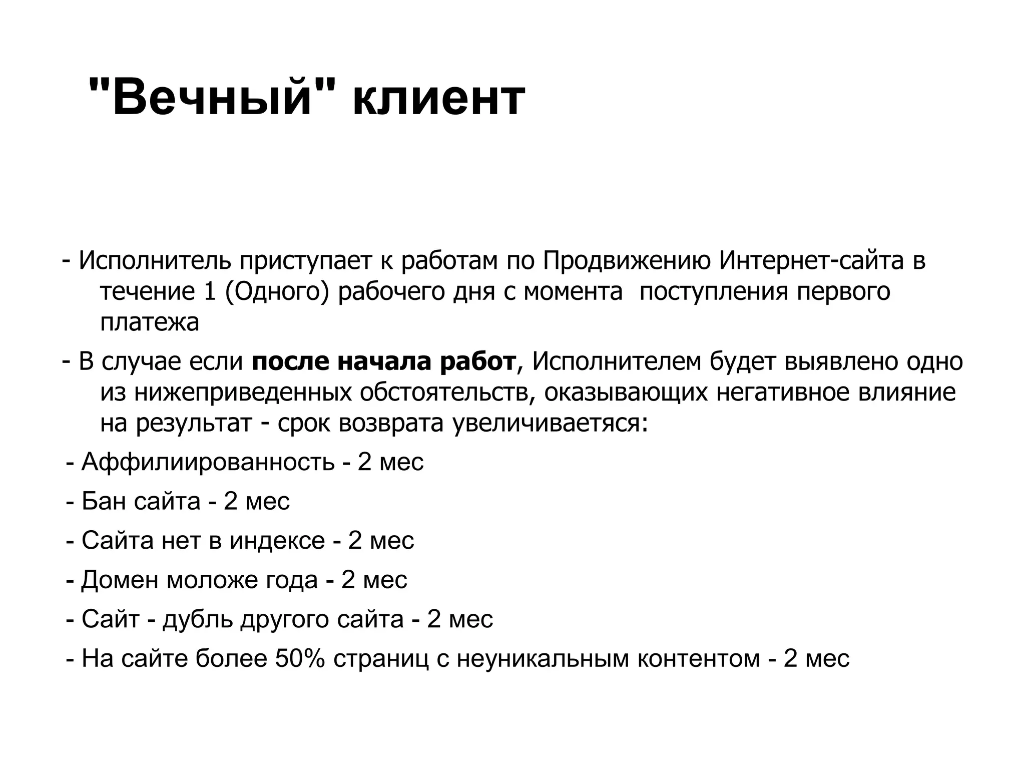 "Вечный" клиент


- Исполнитель приступает к работам по Продвижению Интернет-сайта в
   течение 1 (Одного) рабочего дня с момента поступления первого
   платежа
- В случае если после начала работ, Исполнителем будет выявлено одно
    из нижеприведенных обстоятельств, оказывающих негативное влияние
    на результат - срок возврата увеличиваетяся:
- Аффилиированность - 2 мес
- Бан сайта - 2 мес
- Сайта нет в индексе - 2 мес
- Домен моложе года - 2 мес
- Сайт - дубль другого сайта - 2 мес
- На сайте более 50% страниц с неуникальным контентом - 2 мес
 