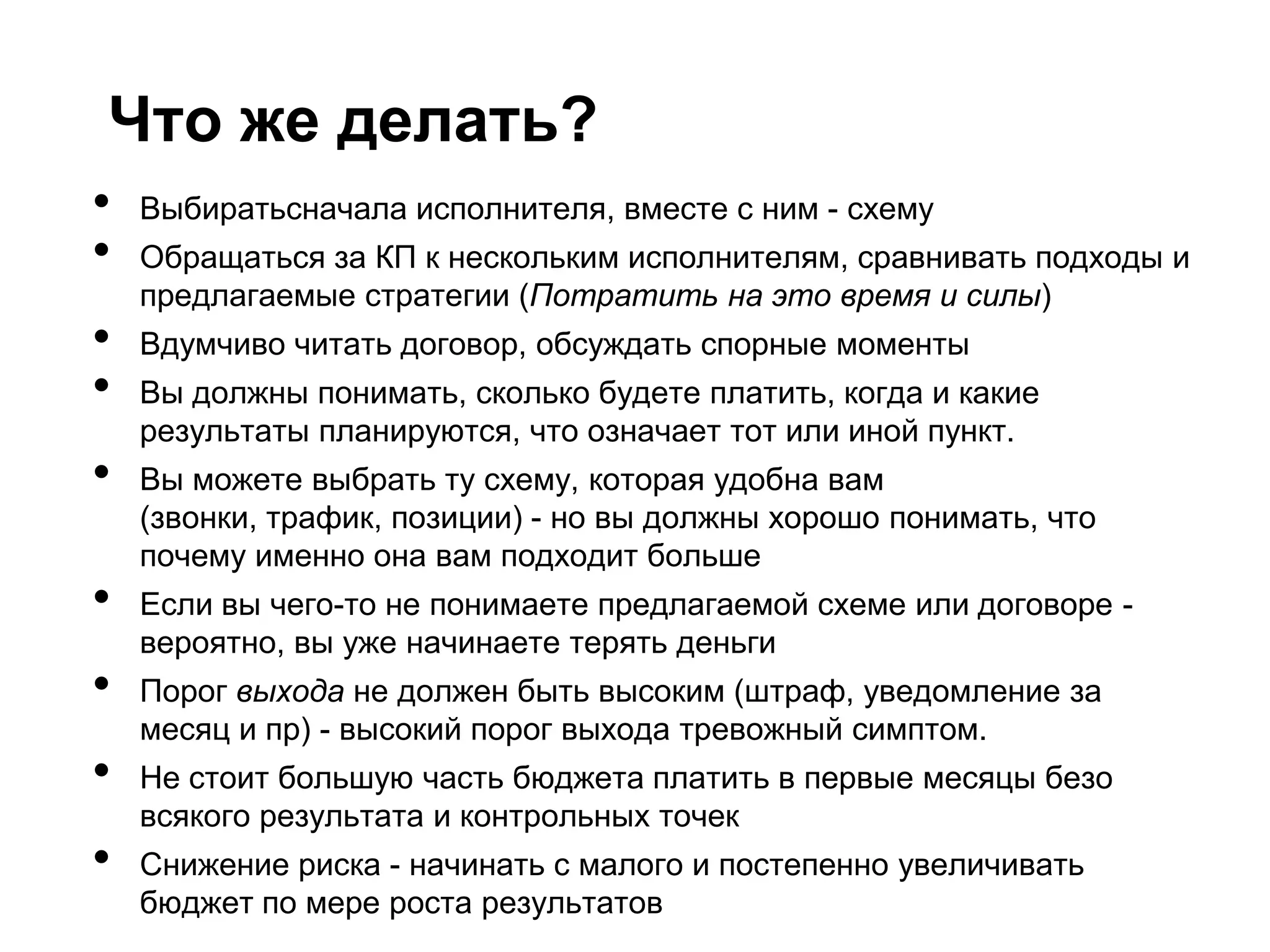 Что же делать?
•   Выбиратьсначала исполнителя, вместе с ним - схему
•   Обращаться за КП к нескольким исполнителям, сравнивать подходы и
    предлагаемые стратегии (Потратить на это время и силы)
•   Вдумчиво читать договор, обсуждать спорные моменты
•   Вы должны понимать, сколько будете платить, когда и какие
    результаты планируются, что означает тот или иной пункт.
•   Вы можете выбрать ту схему, которая удобна вам
    (звонки, трафик, позиции) - но вы должны хорошо понимать, что
    почему именно она вам подходит больше
•   Если вы чего-то не понимаете предлагаемой схеме или договоре -
    вероятно, вы уже начинаете терять деньги
•   Порог выхода не должен быть высоким (штраф, уведомление за
    месяц и пр) - высокий порог выхода тревожный симптом.
•   Не стоит большую часть бюджета платить в первые месяцы безо
    всякого результата и контрольных точек
•   Снижение риска - начинать с малого и постепенно увеличивать
    бюджет по мере роста результатов
 