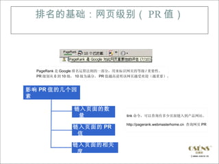 排名的基础：网页级别（ PR 值）




  PageRank 是 Google 排名运算法则的一部分，用来标识网页的等级 / 重要性。
  PR 级别从 0 到 10 级， 10 级为满分。 PR 值越高说明该网页越受欢迎（越重要）。


影响 PR 值的几个因
素

               链入页面的数
                量                link 命令，可以查询有多少页面链入到产品网站。

                                 http://pagerank.webmasterhome.cn 查询网页 PR
              链入页面的 PR
               值

              链入页面的相关
               度
 