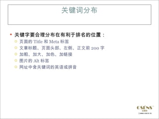 关键词分布


 关键字要合理分布在有利于排名的位置：
   页面的 Title 和 Meta 标签
   文章标题、页面头部、左侧、正文前 200 字
   加粗、加大、加色、加链接
   图片的 Alt 标签
   网址中含关键词的英语或拼音
 