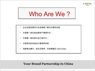 Who Are We ?
   企业全程品牌设计及品牌推广解决方案供应商

   中国第一家在线品牌资产管理平台；

   中国第一家在线礼品订制平台；

   中国领先的在线设计案例库系统

   创新商业模式：结合互联网、实体销售及 Call Center;




    Your Brand Partnership In China
 
