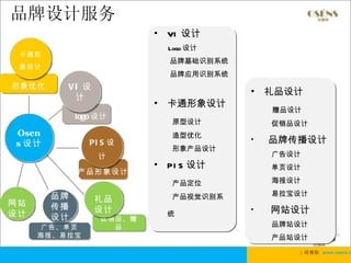 品牌设计服务
                         •   VI 设计
                             Logo 设计
 卡通形
                             品牌基础识别系统
 象设计
                             品牌应用识别系统
形象优化     VI 设
                                        •   礼品设计
          计
                         •   卡通形象设计
                                            赠品设计
            logo 设计
                             原型设计           促销品设计
Osen                         造型优化
s 设计           PI S 设                   •   品牌传播设计
                             形象产品设计
                 计                          广告设计
                         •   PI S 设计        单页设计
            产品形象设计
                             产品定位           海报设计

       品牌                    产品视觉识别系        易拉宝设计
网站              礼品
       传播       设计                      •   网站设计
设计     设计                    统
                 促销品、赠
      广告、单页        品                        品牌站设计
     海报、易拉宝                                 产品站设计
                                               | 欧赛斯 www.osens.c
 