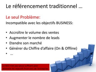 Le référencement traditionnel …
   Le seul Problème:
   Incompatible avec les objectifs BUSINESS:

   •   Accroître le volume des ventes
   •   Augmenter le nombre de leads
   •   Etendre son marché
   •   Générer du Chiffre d’affaire (On & Offline)
   •   …

Le SEO n’est pas (plus) suffisant pour
atteindre les objectifs financiers de l’entreprise
 