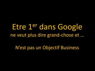 Etre    1er   dans Google
ne veut plus dire grand-chose et …

  N’est pas un Objectif Business
 
