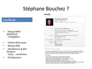 Stéphane Bouchez ?
Unofficial …


•   - Young Father
    (05/02/12)
    - 2 Daughters

•   - Chilian Wine Lover
•   - Mexico FAN
•   - Mindfulness & NLP
    Amateur
    - Crazy … sometimes
•   - Entrepreneur
 