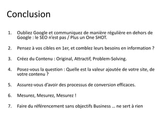Conclusion
1.   Oubliez Google et communiquez de manière régulière en dehors de
     Google : le SEO n’est pas / Plus un One SHOT.

2.   Pensez à vos cibles en 1er, et comblez leurs besoins en information ?

3.   Créez du Contenu : Original, Attractif, Problem-Solving.

4.   Posez-vous la question : Quelle est la valeur ajoutée de votre site, de
     votre contenu ?

5.   Assurez-vous d’avoir des processus de conversion efficaces.

6.   Mesurez, Mesurez, Mesurez !

7.   Faire du référencement sans objectifs Business … ne sert à rien
 