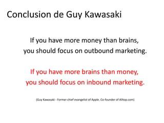 Conclusion de Guy Kawasaki

     If you have more money than brains,
   you should focus on outbound marketing.

     If you have more brains than money,
    you should focus on inbound marketing.

       (Guy Kawasaki - Former chief evangelist of Apple. Co-founder of Alltop.com)
 