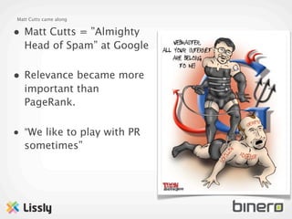 Matt Cutts came along


• Matt Cutts = ”Almighty
   Head of Spam” at Google

• Relevance became more
   important than
   PageRank.

• ”We like to play with PR
   sometimes”
 