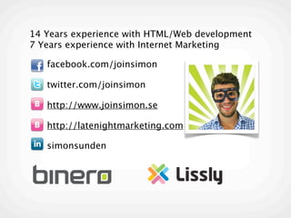 14 Years experience with HTML/Web development
7 Years experience with Internet Marketing

 • facebook.com/joinsimon

 • twitter.com/joinsimon

 • http://www.joinsimon.se

 • http://latenightmarketing.com

 • simonsunden
 