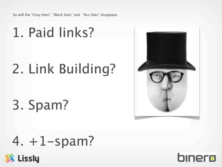 So will the ”Grey Hats”, ”Black Hats” and ”Ass Hats” disappear.




1. Paid links?

2. Link Building?

3. Spam?

4. +1-spam?
 