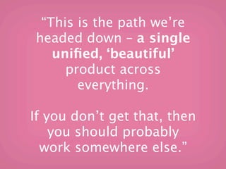 “This is the path we’re
headed down – a single
   uniﬁed, ‘beautiful’
     product across
       everything.

If you don’t get that, then
    you should probably
  work somewhere else.”
 
