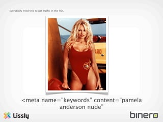 Everybody tried this to get traffic in the 90s.




         <meta name=”keywords” content=”pamela
                    anderson nude”
 